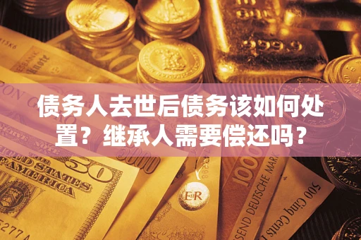北京债务人去世后债务该如何处置？继承人需要偿还吗？