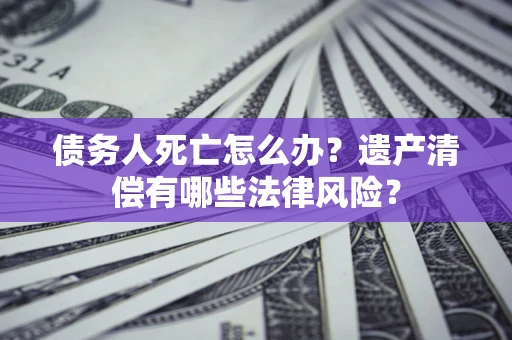 北京债务人死亡怎么办？遗产清偿有哪些法律风险？