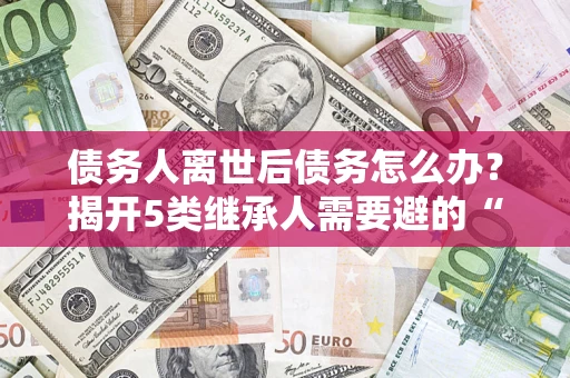 北京债务人离世后债务怎么办？揭开5类继承人需要避的“坑”