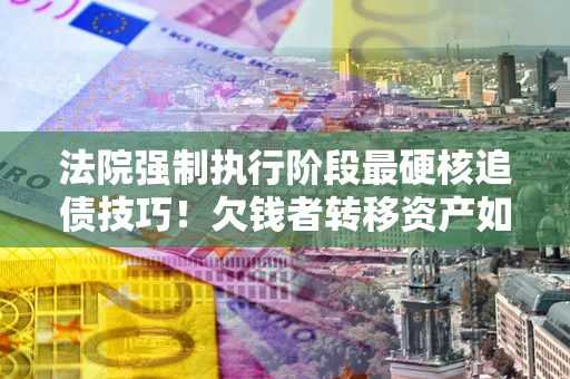 北京法院强制执行阶段最硬核追债技巧！欠钱者转移资产如何破解？