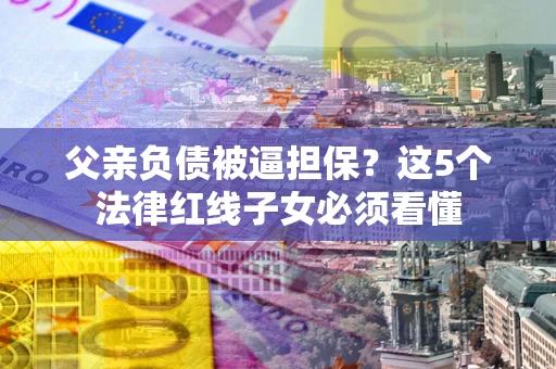 北京父亲负债被逼担保？这5个法律红线子女必须看懂